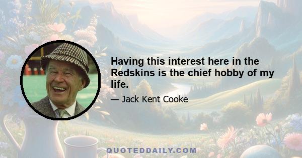 Having this interest here in the Redskins is the chief hobby of my life.