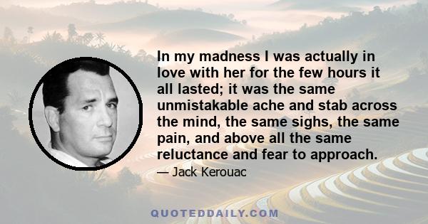 In my madness I was actually in love with her for the few hours it all lasted; it was the same unmistakable ache and stab across the mind, the same sighs, the same pain, and above all the same reluctance and fear to