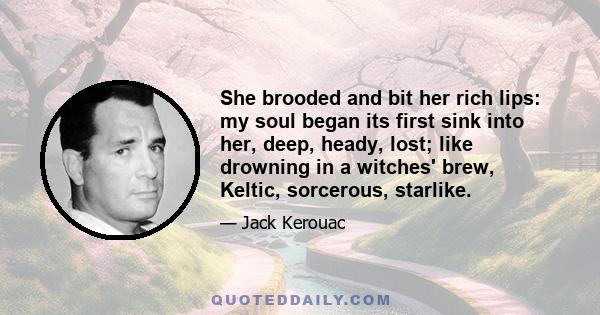 She brooded and bit her rich lips: my soul began its first sink into her, deep, heady, lost; like drowning in a witches' brew, Keltic, sorcerous, starlike.