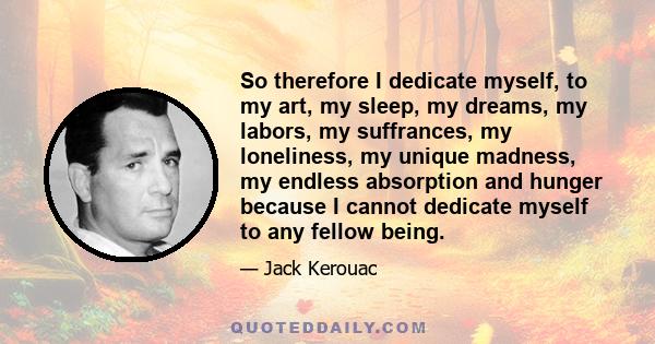 So therefore I dedicate myself, to my art, my sleep, my dreams, my labors, my suffrances, my loneliness, my unique madness, my endless absorption and hunger because I cannot dedicate myself to any fellow being.