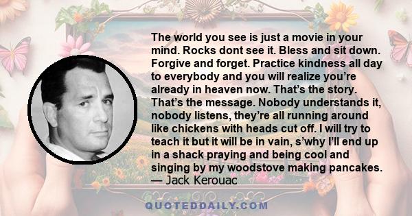 The world you see is just a movie in your mind. Rocks dont see it. Bless and sit down. Forgive and forget. Practice kindness all day to everybody and you will realize you’re already in heaven now. That’s the story.