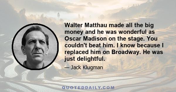 Walter Matthau made all the big money and he was wonderful as Oscar Madison on the stage. You couldn't beat him. I know because I replaced him on Broadway. He was just delightful.