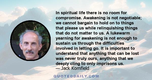 In spiritual life there is no room for compromise. Awakening is not negotiable; we cannot bargain to hold on to things that please us while relinquishing things that do not matter to us. A lukewarm yearning for