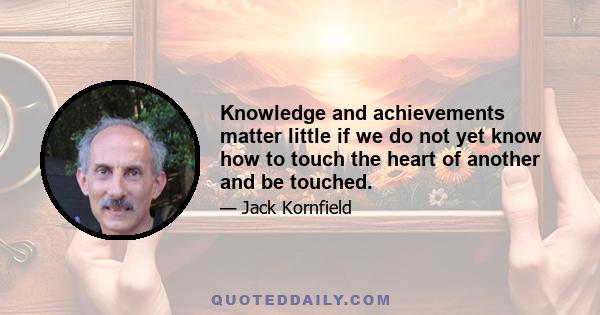 Knowledge and achievements matter little if we do not yet know how to touch the heart of another and be touched.