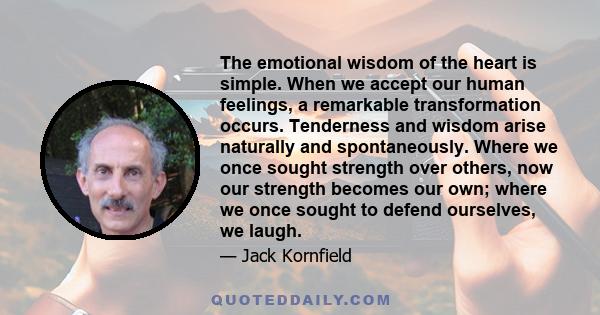 The emotional wisdom of the heart is simple. When we accept our human feelings, a remarkable transformation occurs. Tenderness and wisdom arise naturally and spontaneously. Where we once sought strength over others, now 