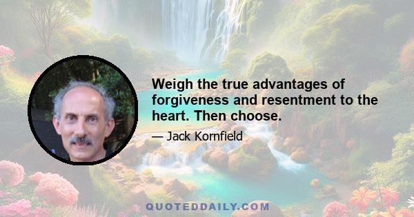 Weigh the true advantages of forgiveness and resentment to the heart. Then choose.