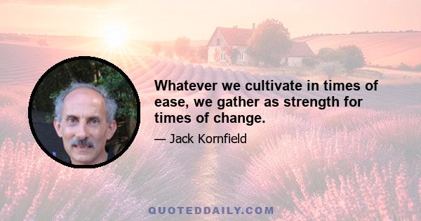 Whatever we cultivate in times of ease, we gather as strength for times of change.