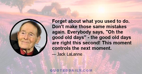 Forget about what you used to do. Don't make those same mistakes again. Everybody says, Oh the good old days - the good old days are right this second! This moment controls the next moment.