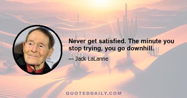 Never get satisfied. The minute you stop trying, you go downhill.