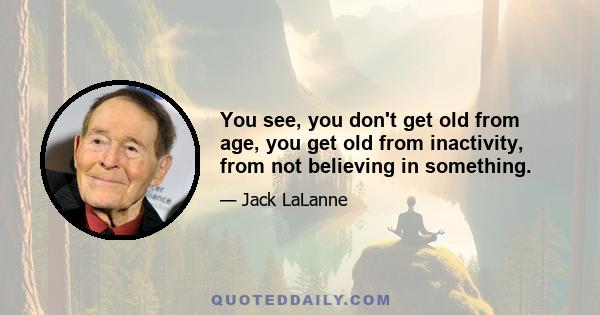 You see, you don't get old from age, you get old from inactivity, from not believing in something.