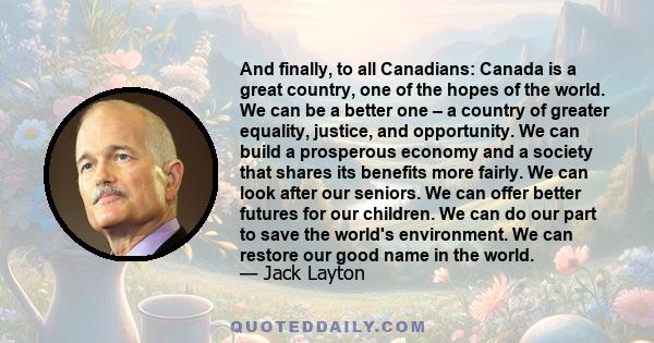 And finally, to all Canadians: Canada is a great country, one of the hopes of the world. We can be a better one – a country of greater equality, justice, and opportunity. We can build a prosperous economy and a society