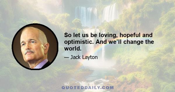 So let us be loving, hopeful and optimistic. And we’ll change the world.