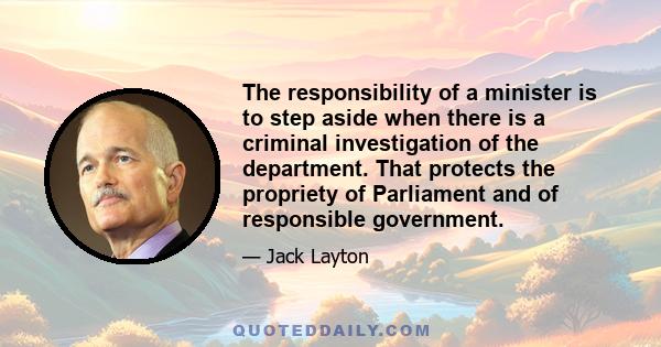 The responsibility of a minister is to step aside when there is a criminal investigation of the department. That protects the propriety of Parliament and of responsible government.