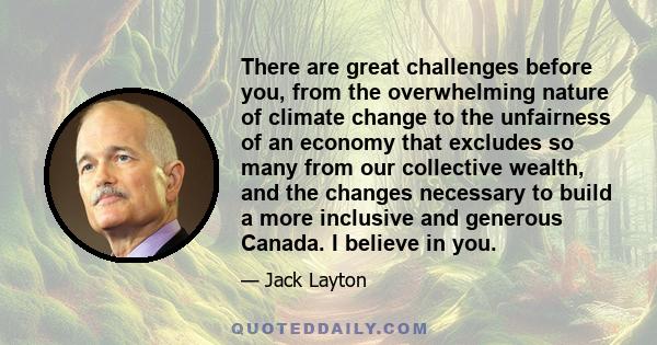 There are great challenges before you, from the overwhelming nature of climate change to the unfairness of an economy that excludes so many from our collective wealth, and the changes necessary to build a more inclusive 