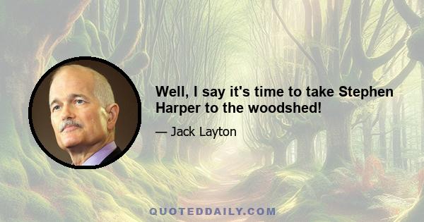 Well, I say it's time to take Stephen Harper to the woodshed!