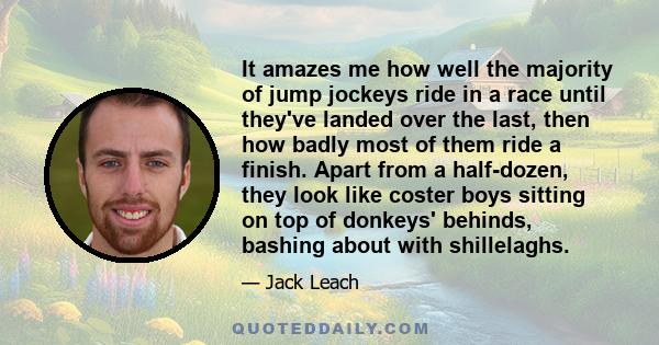 It amazes me how well the majority of jump jockeys ride in a race until they've landed over the last, then how badly most of them ride a finish. Apart from a half-dozen, they look like coster boys sitting on top of