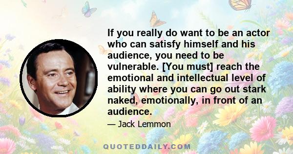 If you really do want to be an actor who can satisfy himself and his audience, you need to be vulnerable. [You must] reach the emotional and intellectual level of ability where you can go out stark naked, emotionally,