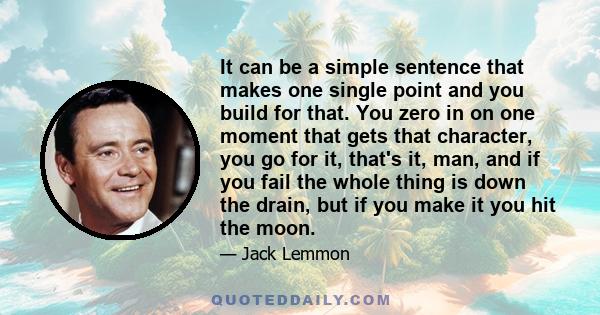 It can be a simple sentence that makes one single point and you build for that. You zero in on one moment that gets that character, you go for it, that's it, man, and if you fail the whole thing is down the drain, but