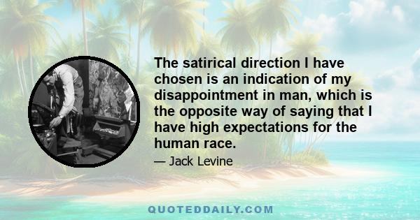 The satirical direction I have chosen is an indication of my disappointment in man, which is the opposite way of saying that I have high expectations for the human race.