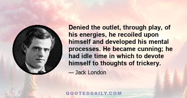 Denied the outlet, through play, of his energies, he recoiled upon himself and developed his mental processes. He became cunning; he had idle time in which to devote himself to thoughts of trickery.