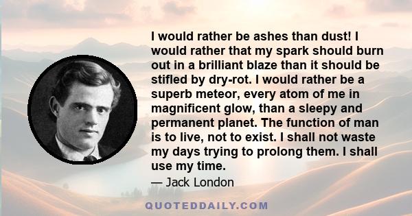 I would rather be ashes than dust! I would rather that my spark should burn out in a brilliant blaze than it should be stifled by dry-rot. I would rather be a superb meteor, every atom of me in magnificent glow, than a