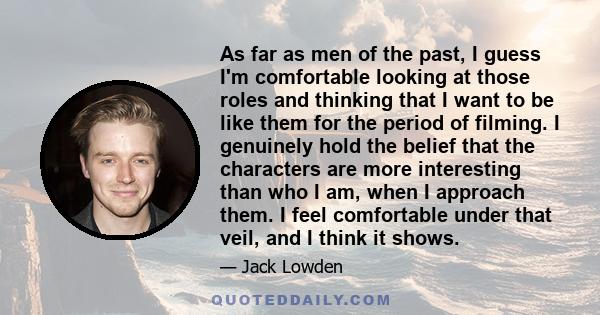 As far as men of the past, I guess I'm comfortable looking at those roles and thinking that I want to be like them for the period of filming. I genuinely hold the belief that the characters are more interesting than who 