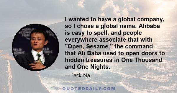 I wanted to have a global company, so I chose a global name. Alibaba is easy to spell, and people everywhere associate that with Open, Sesame, the command that Ali Baba used to open doors to hidden treasures in One