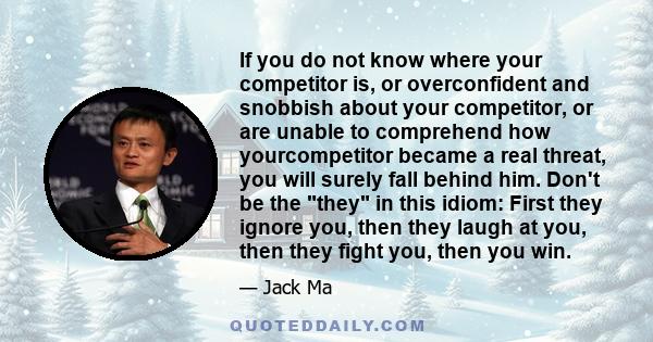 If you do not know where your competitor is, or overconfident and snobbish about your competitor, or are unable to comprehend how yourcompetitor became a real threat, you will surely fall behind him. Don't be the they