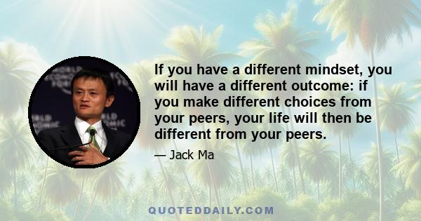 If you have a different mindset, you will have a different outcome: if you make different choices from your peers, your life will then be different from your peers.