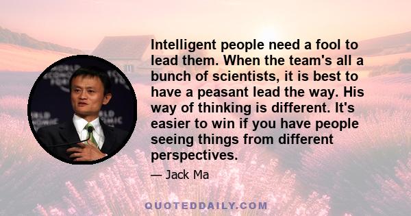 Intelligent people need a fool to lead them. When the team's all a bunch of scientists, it is best to have a peasant lead the way. His way of thinking is different. It's easier to win if you have people seeing things