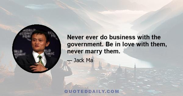 Never ever do business with the government. Be in love with them, never marry them.