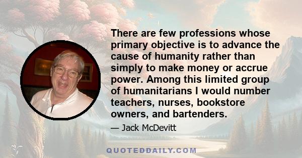 There are few professions whose primary objective is to advance the cause of humanity rather than simply to make money or accrue power. Among this limited group of humanitarians I would number teachers, nurses,