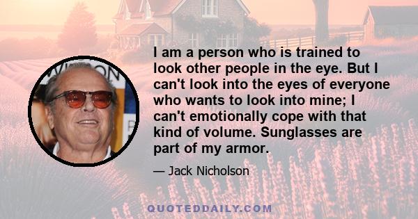 I am a person who is trained to look other people in the eye. But I can't look into the eyes of everyone who wants to look into mine; I can't emotionally cope with that kind of volume. Sunglasses are part of my armor.