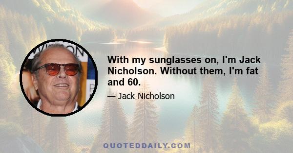 With my sunglasses on, I'm Jack Nicholson. Without them, I'm fat and 60.