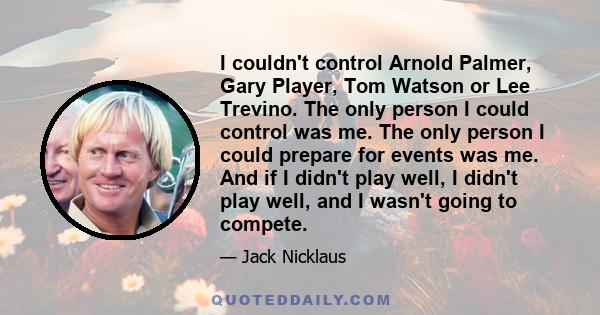 I couldn't control Arnold Palmer, Gary Player, Tom Watson or Lee Trevino. The only person I could control was me. The only person I could prepare for events was me. And if I didn't play well, I didn't play well, and I