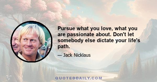 Pursue what you love, what you are passionate about. Don't let somebody else dictate your life's path.