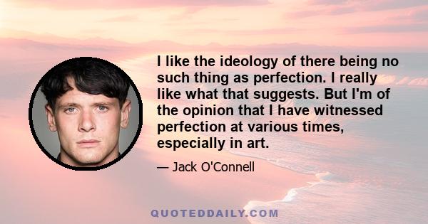 I like the ideology of there being no such thing as perfection. I really like what that suggests. But I'm of the opinion that I have witnessed perfection at various times, especially in art.