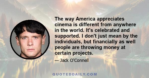 The way America appreciates cinema is different from anywhere in the world. It's celebrated and supported. I don't just mean by the individuals, but financially as well people are throwing money at certain projects.