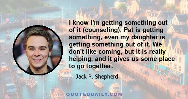 I know I'm getting something out of it (counseling), Pat is getting something, even my daughter is getting something out of it. We don't like coming, but it is really helping, and it gives us some place to go together.