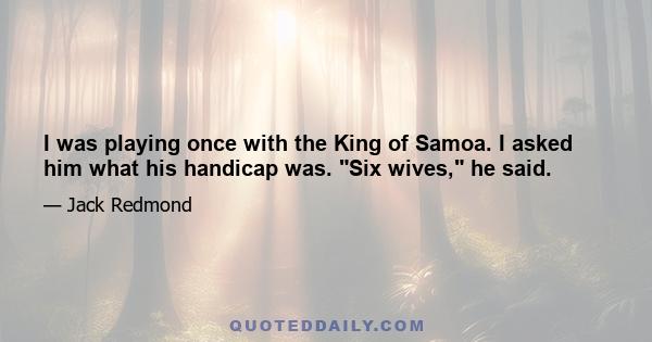 I was playing once with the King of Samoa. I asked him what his handicap was. Six wives, he said.