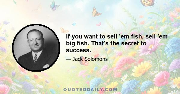 If you want to sell 'em fish, sell 'em big fish. That's the secret to success.