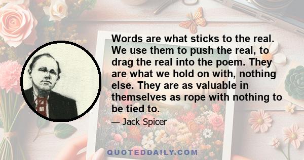 Words are what sticks to the real. We use them to push the real, to drag the real into the poem. They are what we hold on with, nothing else. They are as valuable in themselves as rope with nothing to be tied to.