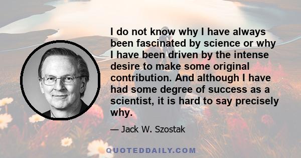 I do not know why I have always been fascinated by science or why I have been driven by the intense desire to make some original contribution. And although I have had some degree of success as a scientist, it is hard to 