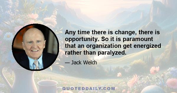 Any time there is change, there is opportunity. So it is paramount that an organization get energized rather than paralyzed.