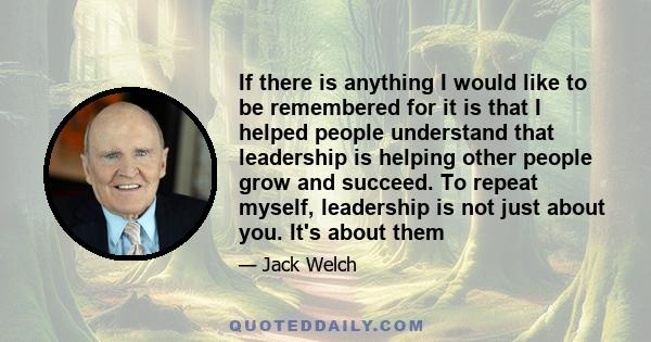 If there is anything I would like to be remembered for it is that I helped people understand that leadership is helping other people grow and succeed. To repeat myself, leadership is not just about you. It's about them