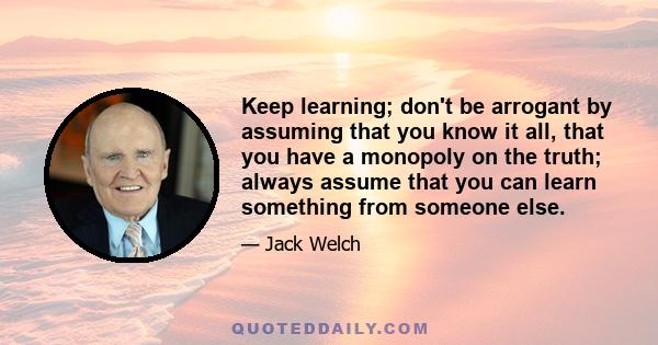 Keep learning; don't be arrogant by assuming that you know it all, that you have a monopoly on the truth; always assume that you can learn something from someone else.