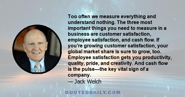 Too often we measure everything and understand nothing. The three most important things you need to measure in a business are customer satisfaction, employee satisfaction, and cash flow. If you’re growing customer