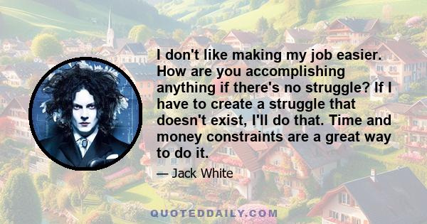 I don't like making my job easier. How are you accomplishing anything if there's no struggle? If I have to create a struggle that doesn't exist, I'll do that. Time and money constraints are a great way to do it.