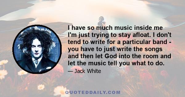 I have so much music inside me I'm just trying to stay afloat. I don't tend to write for a particular band - you have to just write the songs and then let God into the room and let the music tell you what to do.