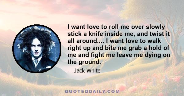 I want love to roll me over slowly stick a knife inside me, and twist it all around.... I want love to walk right up and bite me grab a hold of me and fight me leave me dying on the ground.